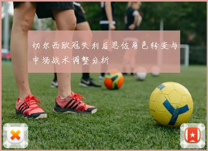 切尔西欧冠失利后恩佐角色转变与中场战术调整分析
