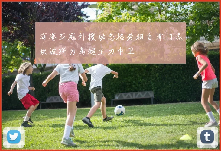 海港亚冠外援动态格劳租自津门虎坎波斯为乌超主力中卫