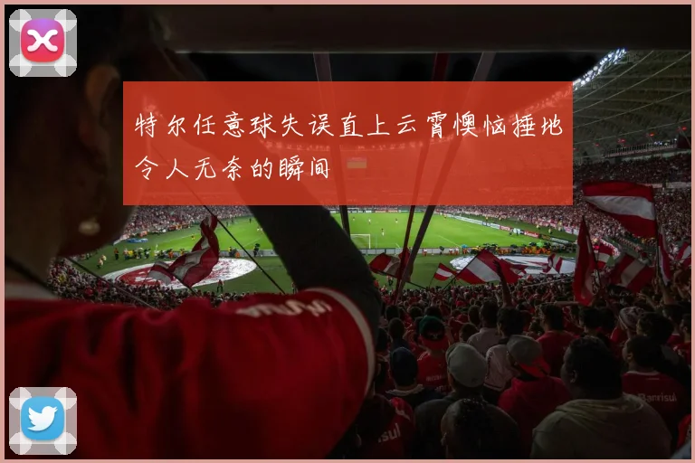 特尔任意球失误直上云霄懊恼捶地令人无奈的瞬间