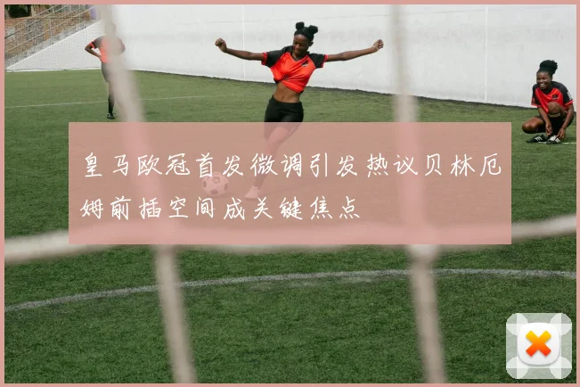 皇马欧冠首发微调引发热议贝林厄姆前插空间成关键焦点