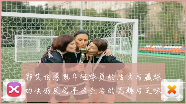 郭艾伦感慨年轻球员的活力与赢球的快感反思平淡生活的无趣与乏味
