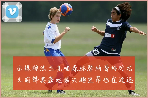 法媒称法兰克福森林摩纳哥均对尤文前锋奥蓬达感兴趣里昂也在追逐他