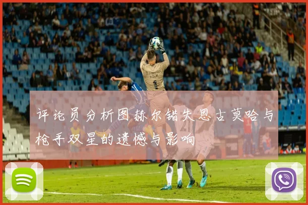 评论员分析图赫尔错失恩古莫哈与枪手双星的遗憾与影响