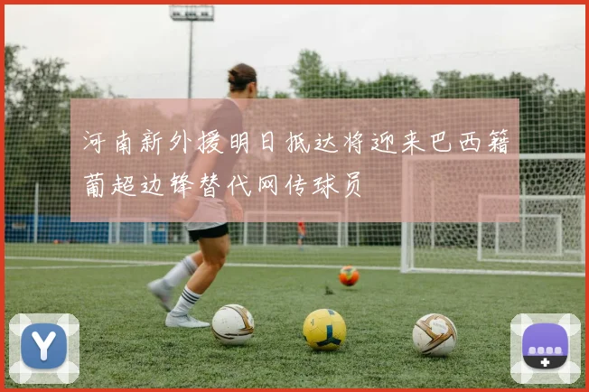 河南新外援明日抵达将迎来巴西籍葡超边锋替代网传球员