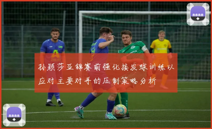 孙颖莎亚锦赛前强化接发球训练以应对主要对手的压制策略分析