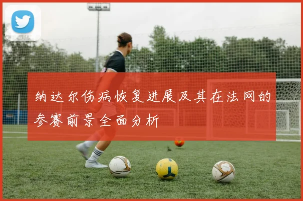 纳达尔伤病恢复进展及其在法网的参赛前景全面分析