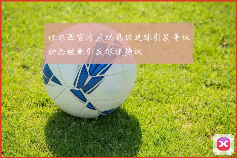 切尔西官方庆祝恩佐进球引发争议动态被删引发球迷热议