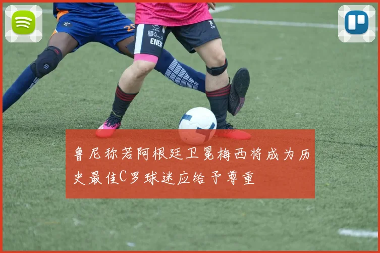 鲁尼称若阿根廷卫冕梅西将成为历史最佳C罗球迷应给予尊重