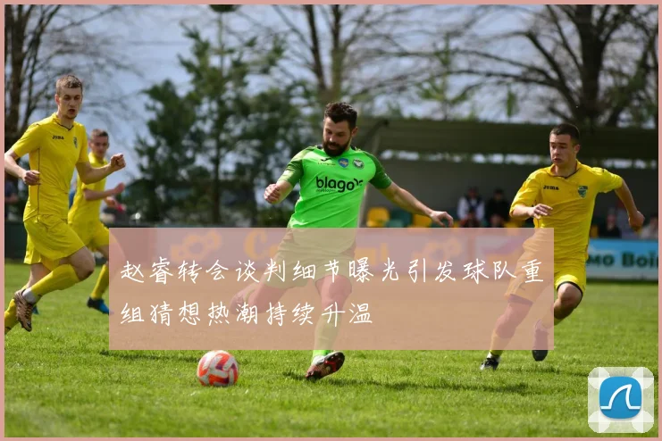 赵睿转会谈判细节曝光引发球队重组猜想热潮持续升温