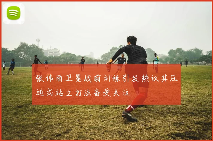 张伟丽卫冕战前训练引发热议其压迫式站立打法备受关注