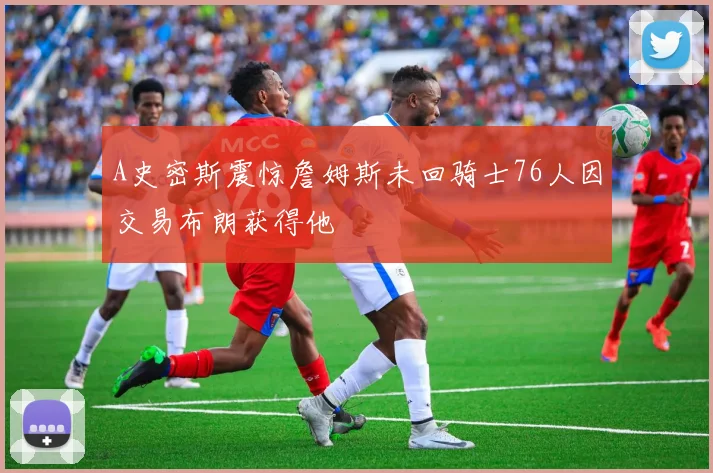 A史密斯震惊詹姆斯未回骑士76人因交易布朗获得他