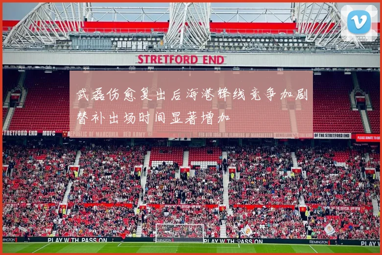 武磊伤愈复出后海港锋线竞争加剧替补出场时间显著增加