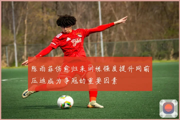 陈雨菲伤愈归来训练强度提升网前压迫成为争冠的重要因素